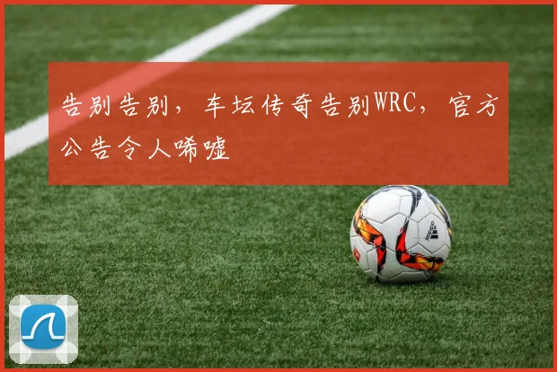 告别告别，车坛传奇告别WRC，官方公告令人唏嘘