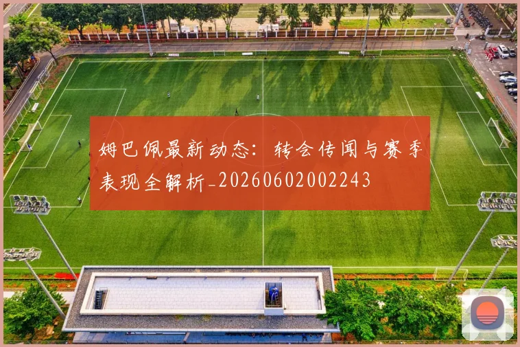 姆巴佩最新动态:转会传闻与赛季表现全解析_20260602002243