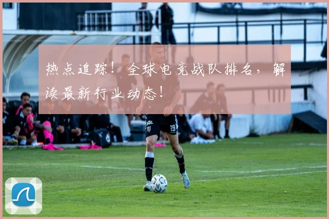 热点追踪！全球电竞战队排名，解读最新行业动态！