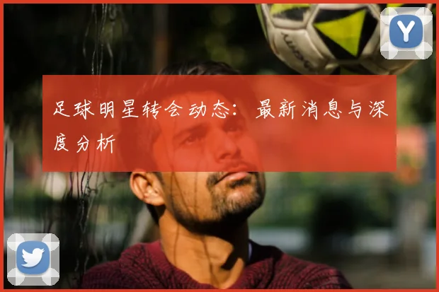 足球明星转会动态:最新消息与深度分析