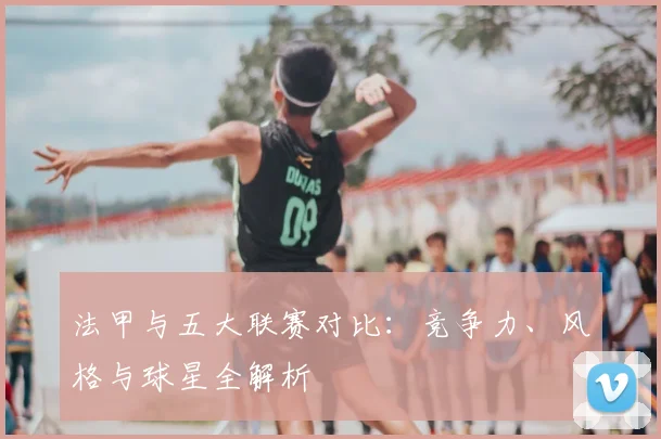 法甲与五大联赛对比：竞争力、风格与球星全解析