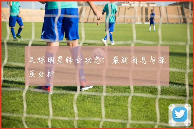 足球明星转会动态:最新消息与深度分析