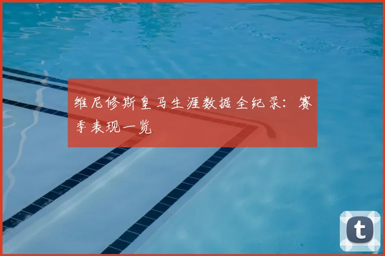 维尼修斯皇马生涯数据全纪录:赛季表现一览