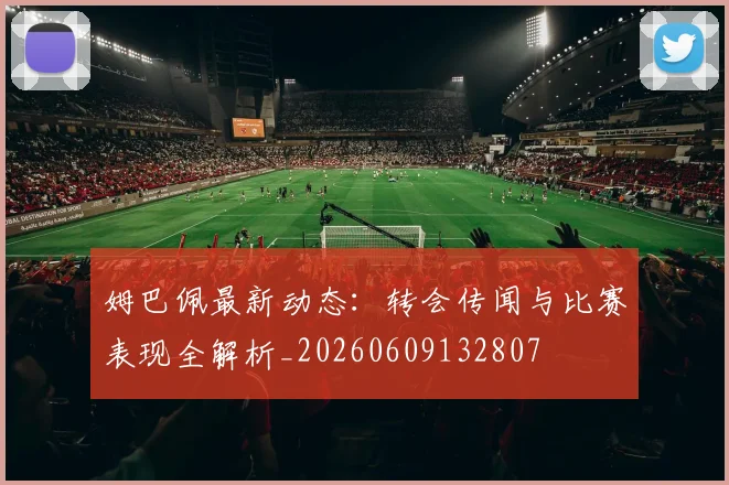 姆巴佩最新动态:转会传闻与比赛表现全解析_20260609132807