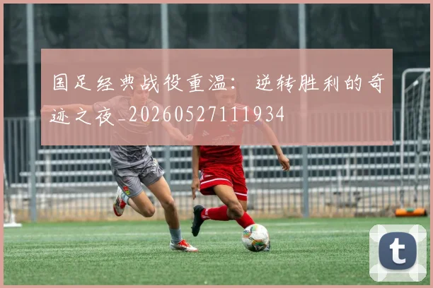国足经典战役重温：逆转胜利的奇迹之夜_20260527111934