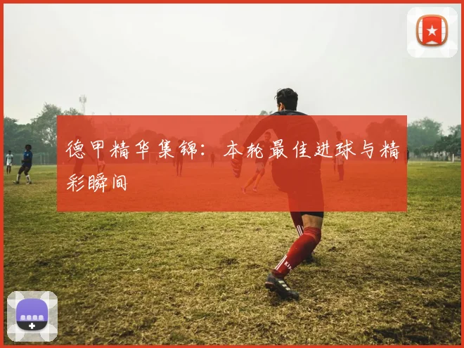 德甲精华集锦：本轮最佳进球与精彩瞬间
